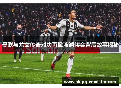 曼联与尤文传奇对决再掀波澜转会背后故事揭秘