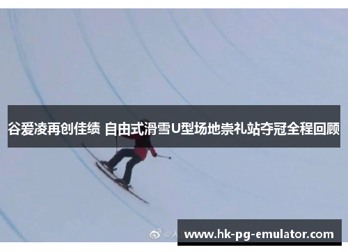 谷爱凌再创佳绩 自由式滑雪U型场地崇礼站夺冠全程回顾