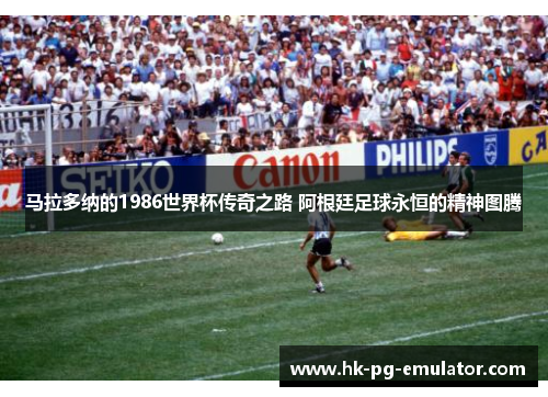 马拉多纳的1986世界杯传奇之路 阿根廷足球永恒的精神图腾