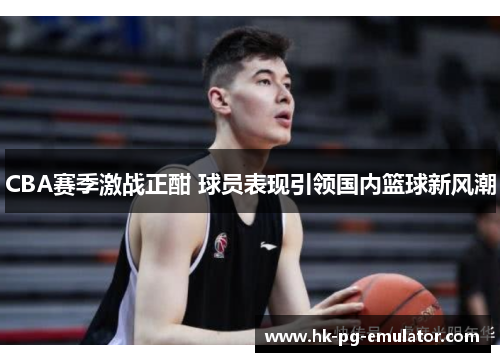 CBA赛季激战正酣 球员表现引领国内篮球新风潮