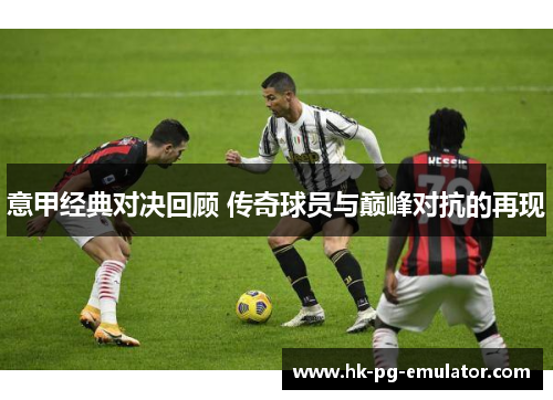 意甲经典对决回顾 传奇球员与巅峰对抗的再现