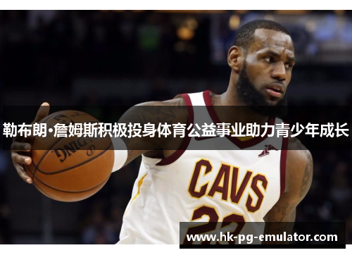 勒布朗·詹姆斯积极投身体育公益事业助力青少年成长