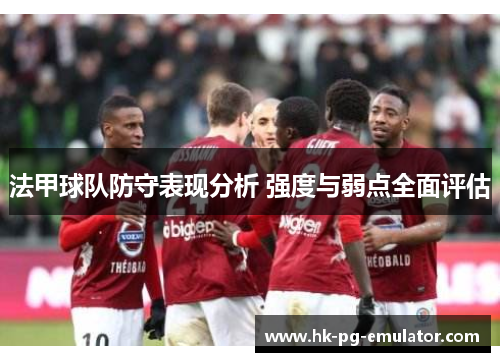 法甲球队防守表现分析 强度与弱点全面评估