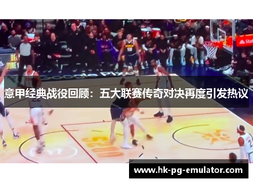 意甲经典战役回顾：五大联赛传奇对决再度引发热议