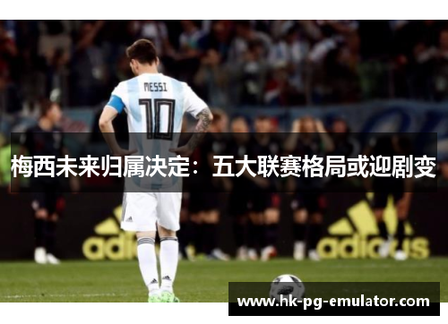 梅西未来归属决定：五大联赛格局或迎剧变