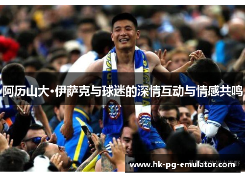 阿历山大·伊萨克与球迷的深情互动与情感共鸣