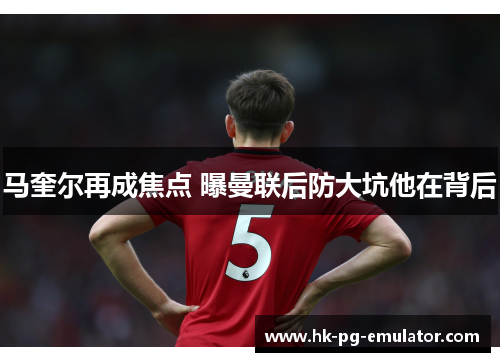 马奎尔再成焦点 曝曼联后防大坑他在背后