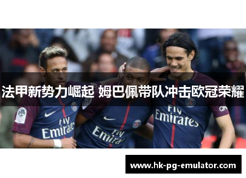 法甲新势力崛起 姆巴佩带队冲击欧冠荣耀 法甲新势力崛起 姆巴佩带队冲击欧冠荣耀