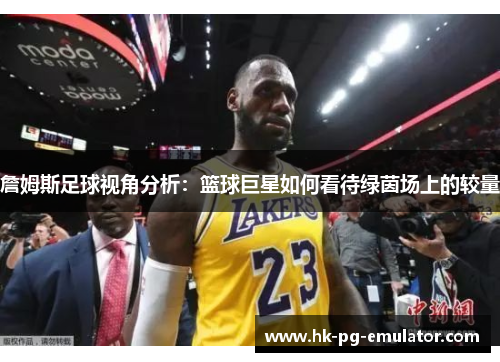 詹姆斯足球视角分析：篮球巨星如何看待绿茵场上的较量