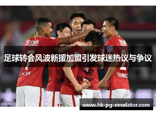 足球转会风波新援加盟引发球迷热议与争议